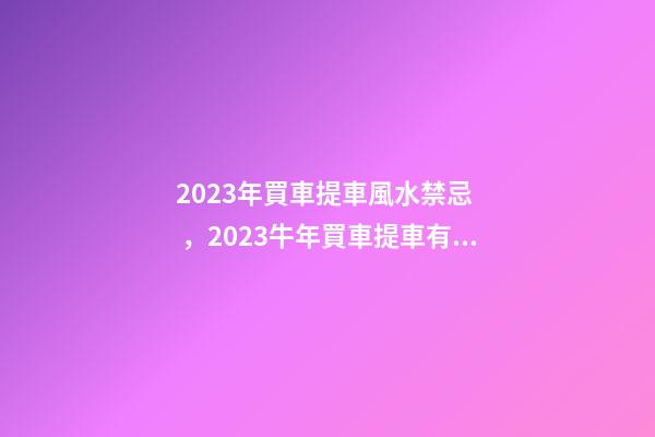 2023年買車提車風水禁忌，2023牛年買車提車有什么講究